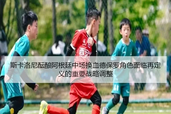 斯卡洛尼酝酿阿根廷中场换血德保罗角色面临再定义的重要战略调整
